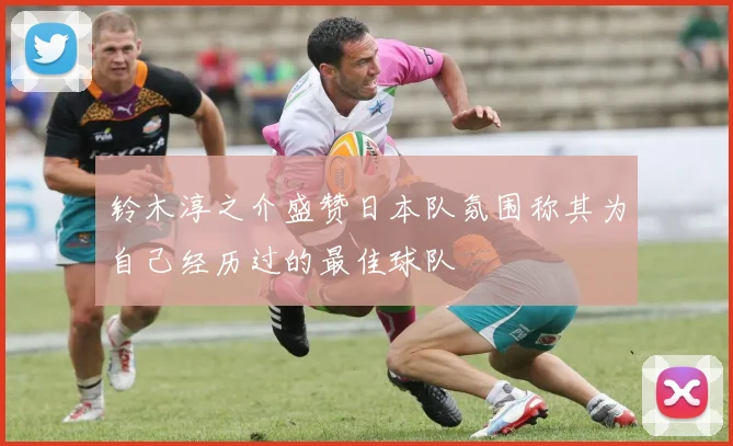 铃木淳之介盛赞日本队氛围称其为自己经历过的最佳球队