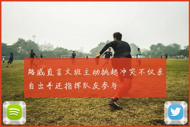 路威直言文班主动挑起冲突不仅亲自出手还指挥队友参与