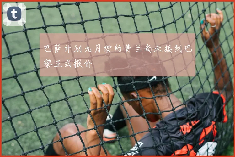 巴萨计划九月续约费兰尚未接到巴黎正式报价
