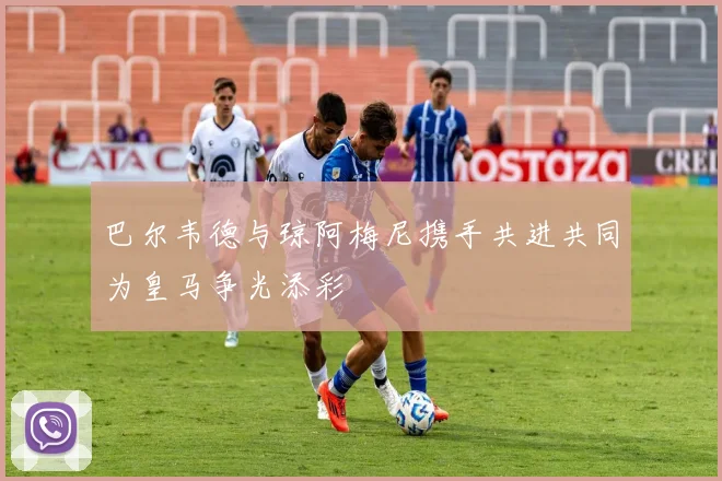 巴尔韦德与琼阿梅尼携手共进共同为皇马争光添彩