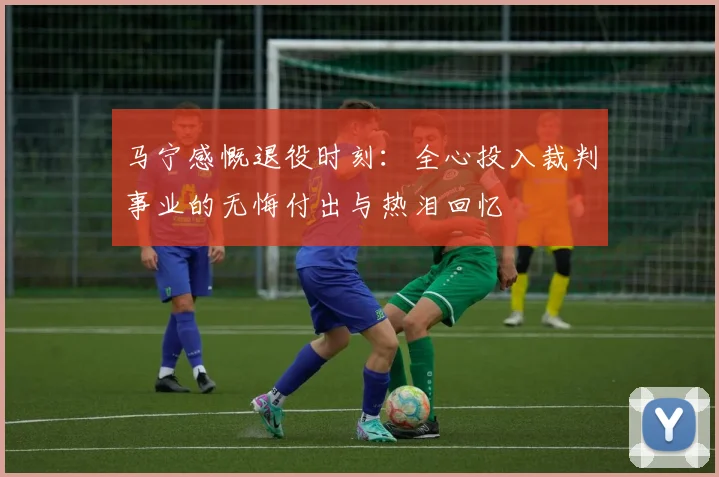 马宁感慨退役时刻：全心投入裁判事业的无悔付出与热泪回忆