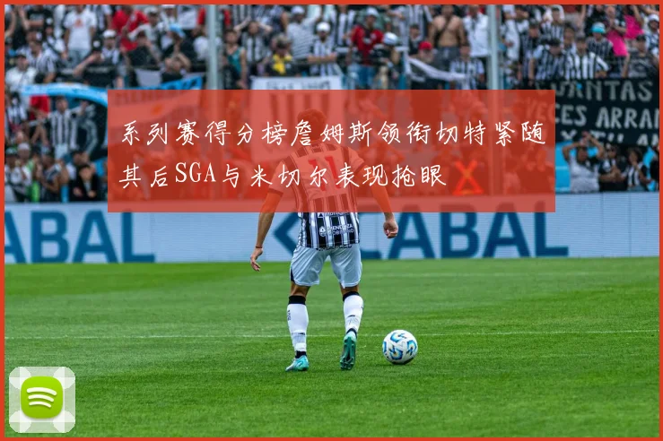 系列赛得分榜詹姆斯领衔切特紧随其后SGA与米切尔表现抢眼