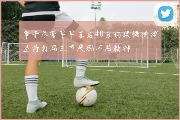 华子尽管早早落后40分仍顽强拼搏坚持打满三节展现不屈精神