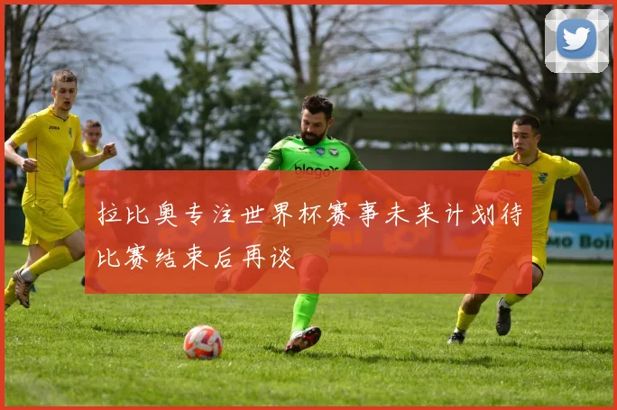 拉比奥专注世界杯赛事未来计划待比赛结束后再谈