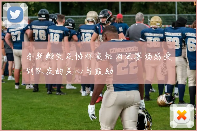 李新翔失足协杯良机泪洒赛场感受到队友的关心与鼓励