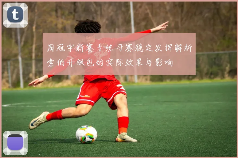周冠宇新赛季练习赛稳定发挥解析索伯升级包的实际效果与影响
