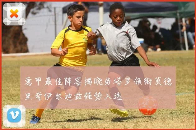 意甲最佳阵容揭晓劳塔罗领衔莫德里奇伊尔迪兹强势入选