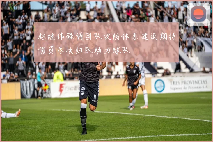 赵继伟强调团队攻防体系建设期待伤员尽快归队助力球队