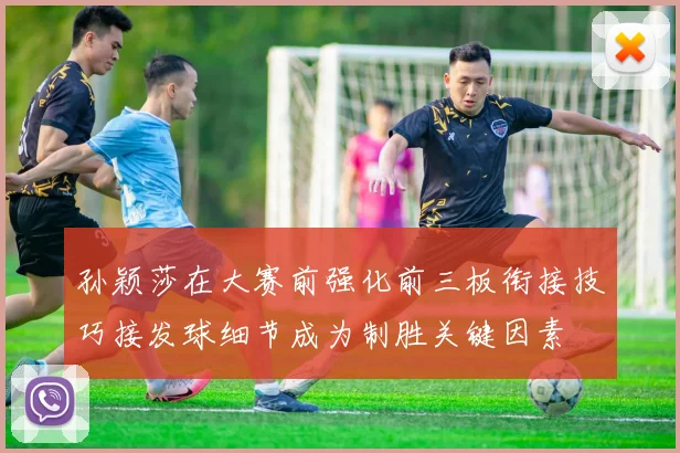 孙颖莎在大赛前强化前三板衔接技巧接发球细节成为制胜关键因素