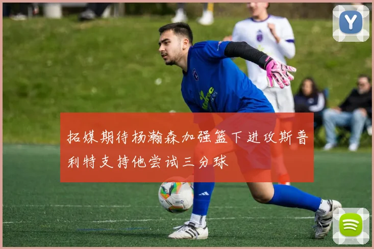 拓媒期待杨瀚森加强篮下进攻斯普利特支持他尝试三分球