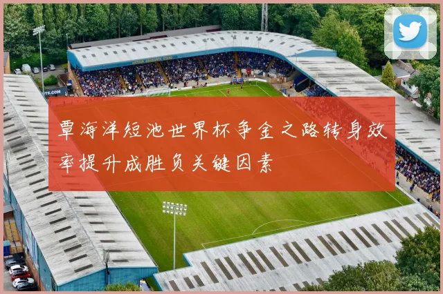 覃海洋短池世界杯争金之路转身效率提升成胜负关键因素