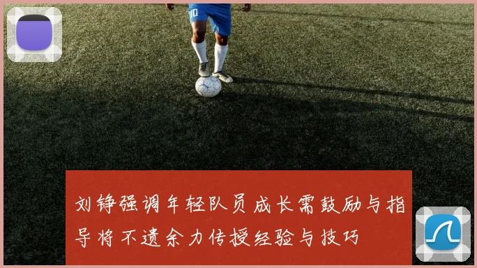 刘铮强调年轻队员成长需鼓励与指导将不遗余力传授经验与技巧