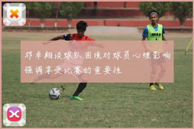 邓卓翔谈球队困境对球员心理影响强调享受比赛的重要性