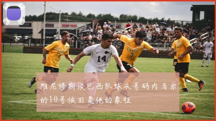 维尼修斯谈巴西队球衣号码内马尔的10号依旧是他的象征