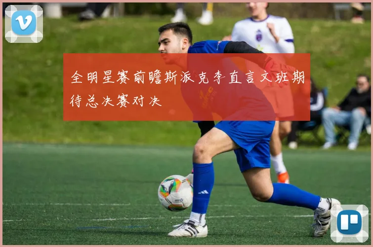 全明星赛前瞻斯派克李直言文班期待总决赛对决