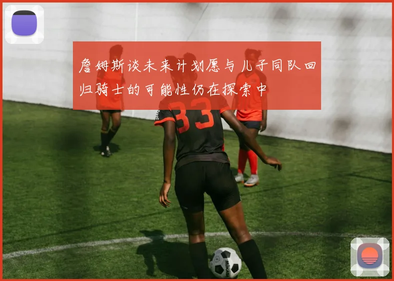詹姆斯谈未来计划愿与儿子同队回归骑士的可能性仍在探索中