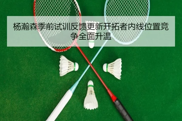 杨瀚森季前试训反馈更新开拓者内线位置竞争全面升温